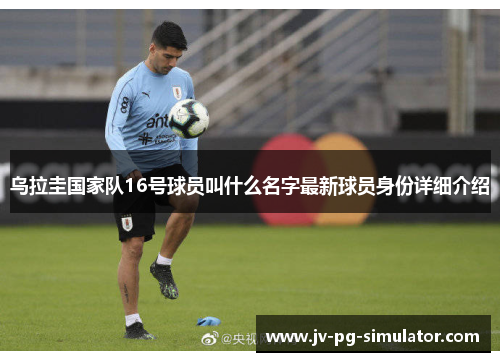 乌拉圭国家队16号球员叫什么名字最新球员身份详细介绍 乌拉圭国家队16号球员叫什么名字最新球员身份详细介绍