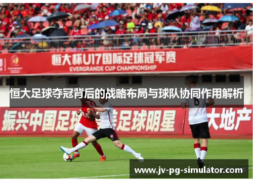 恒大足球夺冠背后的战略布局与球队协同作用解析
