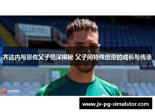 齐达内与恩佐父子情深揭秘 父子间特殊纽带的成长与传承