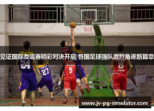 见证国际友谊赛精彩对决开启 各国足球强队激烈角逐新篇章
