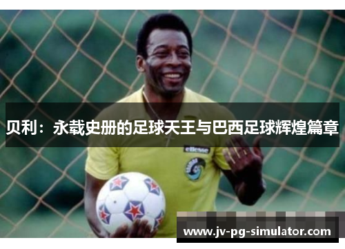 贝利:永载史册的足球天王与巴西足球辉煌篇章 贝利:永载史册的足球天王与巴西足球辉煌篇章