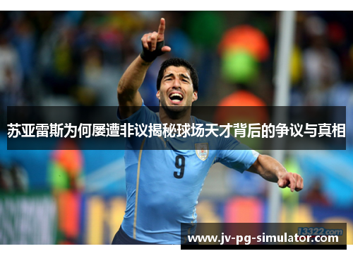 苏亚雷斯为何屡遭非议揭秘球场天才背后的争议与真相