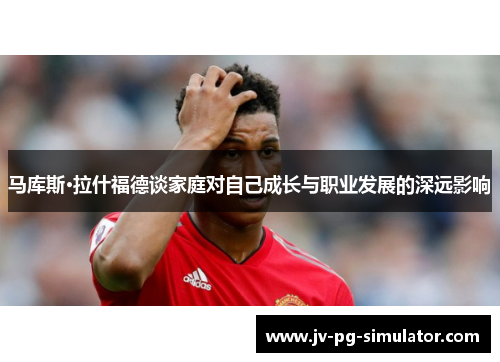 马库斯·拉什福德谈家庭对自己成长与职业发展的深远影响 马库斯·拉什福德谈家庭对自己成长与职业发展的深远影响