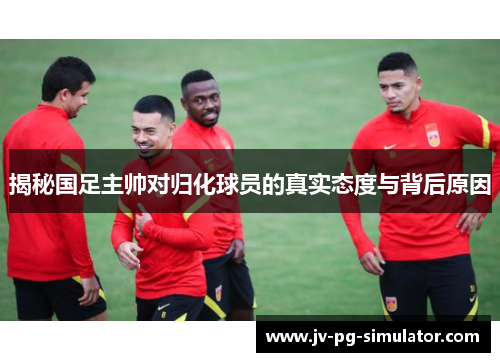 揭秘国足主帅对归化球员的真实态度与背后原因