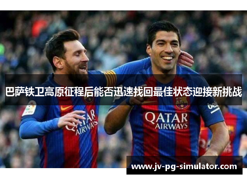 巴萨铁卫高原征程后能否迅速找回最佳状态迎接新挑战