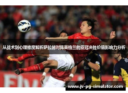 从战术到心理维度解析萨拉赫对阵英格兰的亚冠决胜价值影响力分析