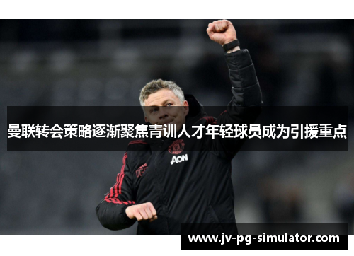 曼联转会策略逐渐聚焦青训人才年轻球员成为引援重点