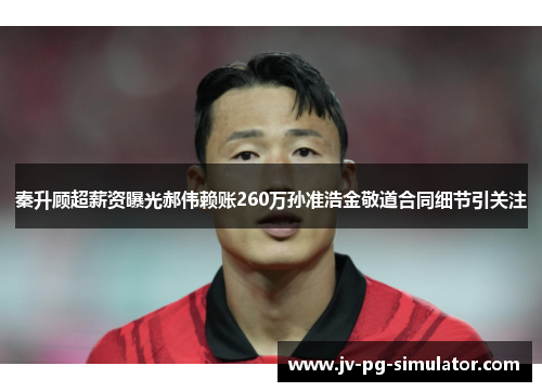 秦升顾超薪资曝光郝伟赖账260万孙准浩金敬道合同细节引关注