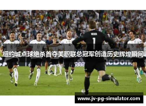 纽约城点球绝杀首夺美职联总冠军创造历史辉煌瞬间