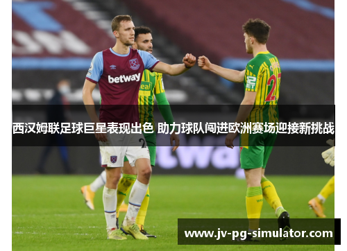 西汉姆联足球巨星表现出色 助力球队闯进欧洲赛场迎接新挑战